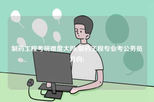 制藥工程考研難度大嗎(制藥工程專業(yè)考公務員方向)-圖1