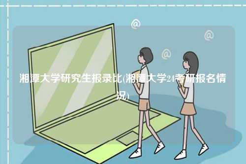 湘潭大學(xué)研究生報錄比(湘潭大學(xué)24考研報名情況)-圖1