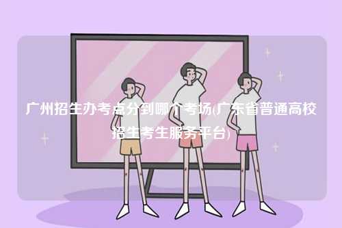 廣州招生辦考點(diǎn)分到哪個(gè)考場(chǎng)(廣東省普通高校招生考生服務(wù)平臺(tái))-圖1