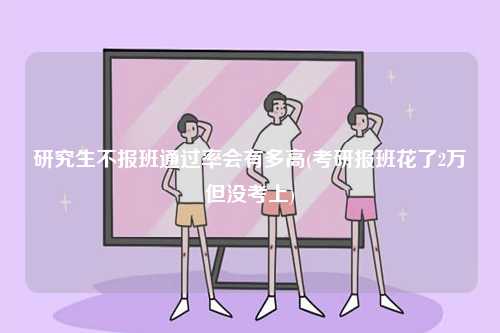 研究生不報(bào)班通過率會(huì)有多高(考研報(bào)班花了2萬但沒考上)-圖1