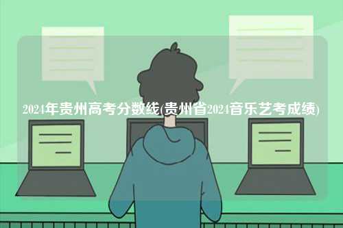 2024年貴州高考分?jǐn)?shù)線(貴州省2024音樂藝考成績)-圖1