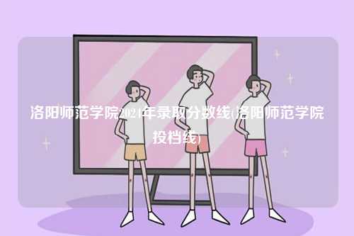 洛陽師范學(xué)院2024年錄取分?jǐn)?shù)線(洛陽師范學(xué)院投檔線)-圖1