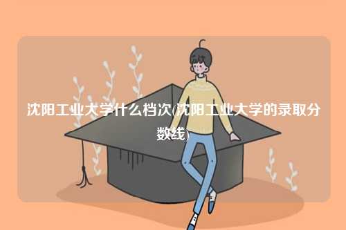 沈陽(yáng)工業(yè)大學(xué)什么檔次(沈陽(yáng)工業(yè)大學(xué)的錄取分?jǐn)?shù)線)-圖1