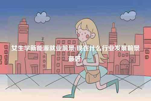 女生學(xué)新能源就業(yè)前景(現(xiàn)在什么行業(yè)發(fā)展前景最好)-圖1