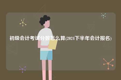 初級會計考試分?jǐn)?shù)怎么算(2024下半年會計報名)-圖1