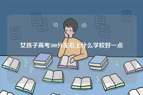 女孩子高考300分左右上什么學(xué)校好一點(diǎn)-圖1