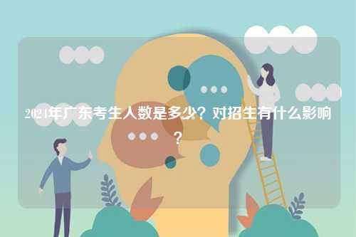 2024年廣東考生人數(shù)是多少？對(duì)招生有什么影響？-圖1
