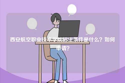 西安航空職業(yè)技術(shù)學(xué)院招生條件是什么？如何申請(qǐng)？-圖1