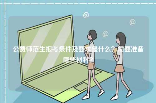公費師范生報考條件及要求是什么？需要準備哪些材料？-圖1