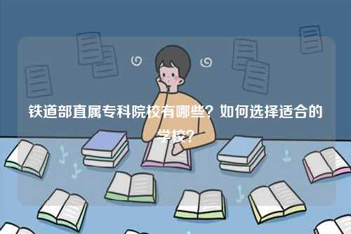 鐵道部直屬專科院校有哪些？如何選擇適合的學(xué)校？-圖1