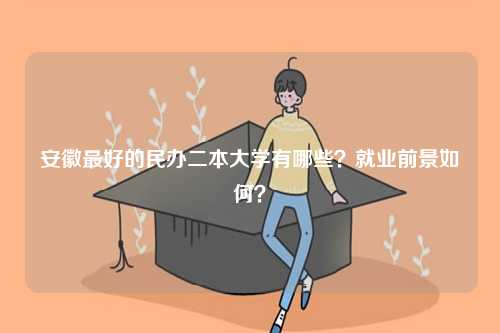 安徽最好的民辦二本大學(xué)有哪些？就業(yè)前景如何？-圖1