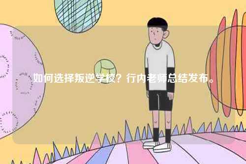 如何選擇叛逆學(xué)校？行內(nèi)老師總結(jié)發(fā)布。-圖1
